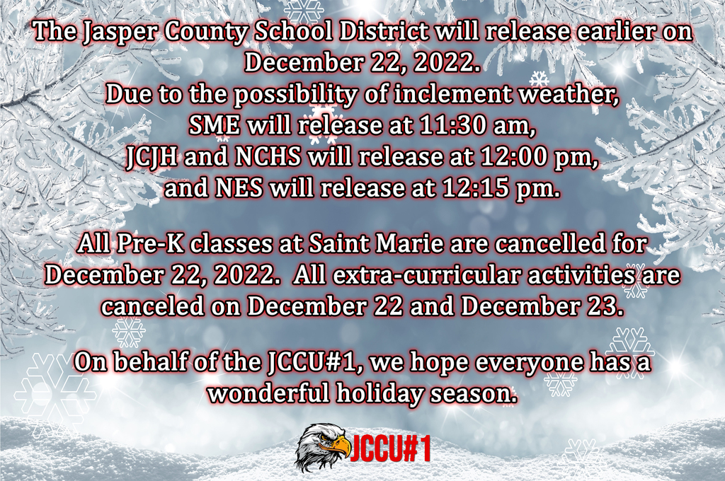 The Jasper County School District will release earlier on December 22, 2022. Due to the possibility of inclement weather, SME will release at 11:30 am, JCJH and NCHS will release at 12:00 pm, and NES will release at 12:15 pm.  All Pre-K classes at Saint Marie are cancelled for December 22, 2022.  All extra-curricular activities are canceled on December 22 and December 23.  On behalf of the JCCU#1, we hope everyone has a wonderful holiday season.